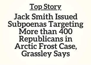 Top Story: Jack Smith Issued Subpoenas Targeting More than 400 Republicans in Arctic Frost Case, Grassley Says