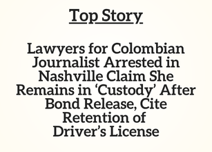 TN Top Story:  Lawyers for Colombian Journalist Arrested in Nashville Claim She Remains in ‘Custody’ After Bond Release, Cite Retention of Driver’s License