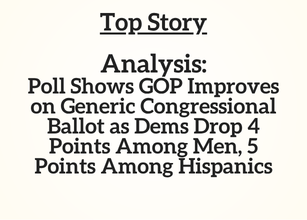 Top Story: Analysis: Poll Shows GOP Improves on Generic Congressional Ballot as Dems Drop 4 Points Among Men, 5 Points Among Hispanics