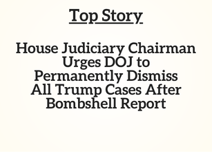 Top Story: House Judiciary Chairman Urges DOJ to Permanently Dismiss All Trump Cases After Bombshell Report